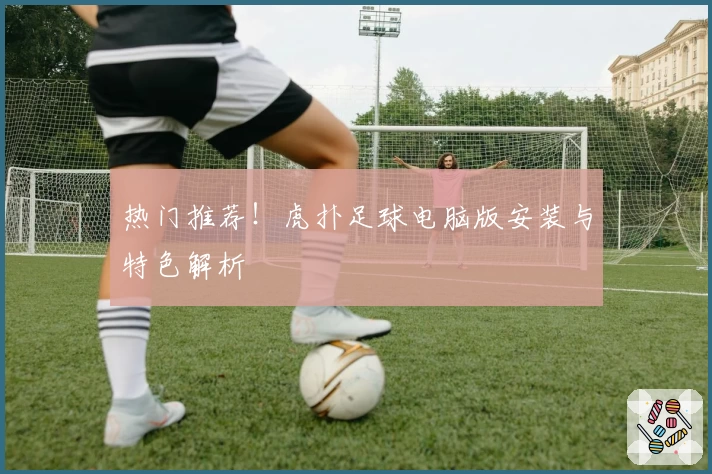 热门推荐！虎扑足球电脑版安装与特色解析