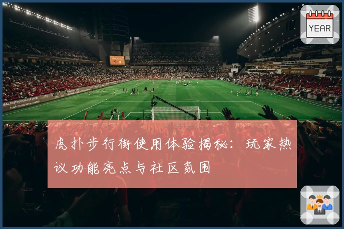 虎扑步行街使用体验揭秘：玩家热议功能亮点与社区氛围