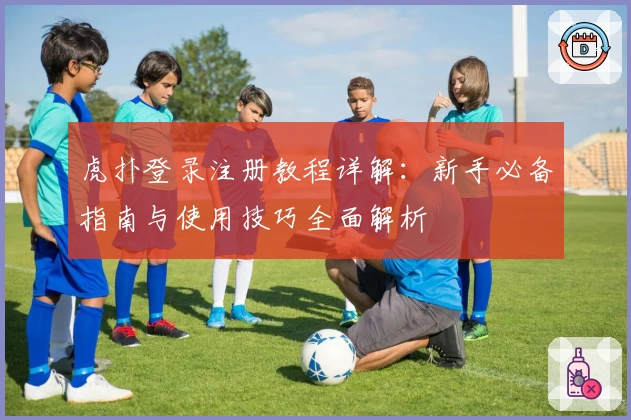 虎扑登录注册教程详解：新手必备指南与使用技巧全面解析