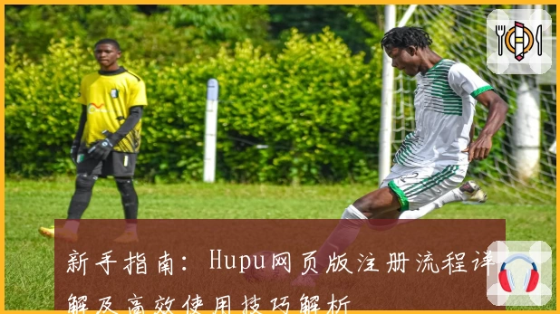新手指南：Hupu网页版注册流程详解及高效使用技巧解析