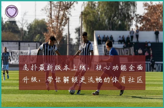 虎扑最新版本上线，核心功能全面升级，带你解锁更流畅的体育社区体验