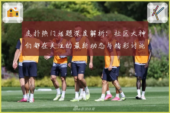 虎扑热门话题深度解析：社区大神们都在关注的最新动态与精彩讨论！