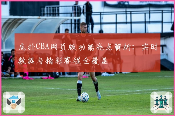 虎扑CBA网页版功能亮点解析:实时数据与精彩赛程全覆盖