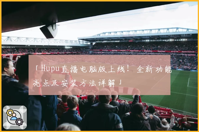 「Hupu直播电脑版上线！全新功能亮点及安装方法详解」