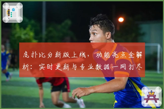虎扑比分新版上线，功能亮点全解析：实时更新与专业数据一网打尽