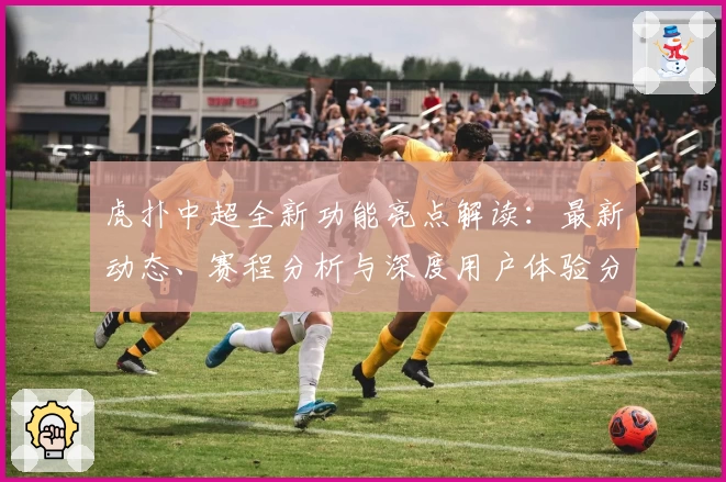 虎扑中超全新功能亮点解读：最新动态、赛程分析与深度用户体验分享