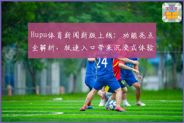 Hupu体育新闻新版上线：功能亮点全解析，极速入口带来沉浸式体验
