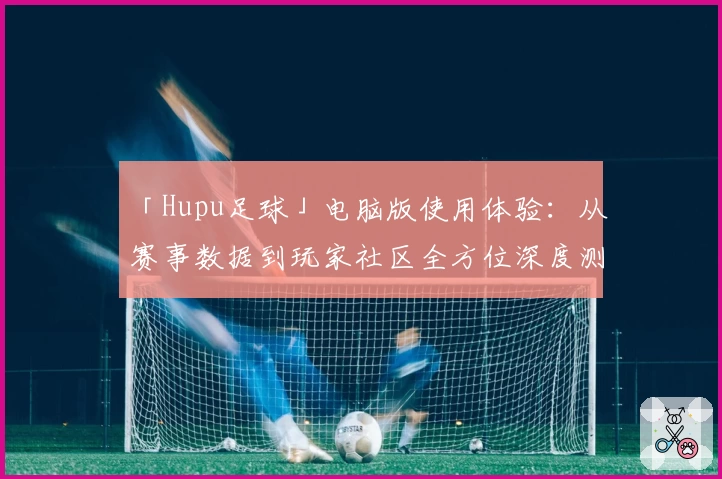 「Hupu足球」电脑版使用体验：从赛事数据到玩家社区全方位深度测评