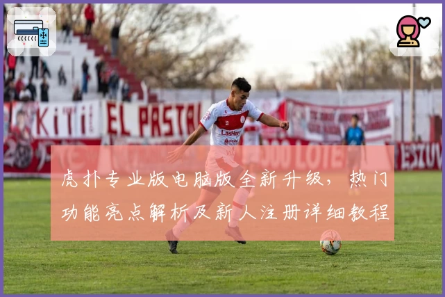 虎扑专业版电脑版全新升级，热门功能亮点解析及新人注册详细教程