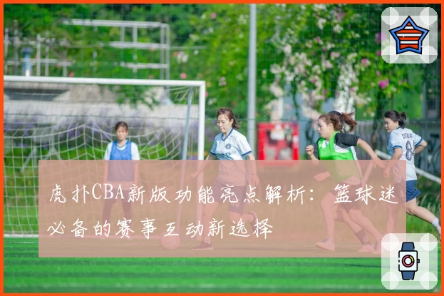 虎扑CBA新版功能亮点解析:篮球迷必备的赛事互动新选择