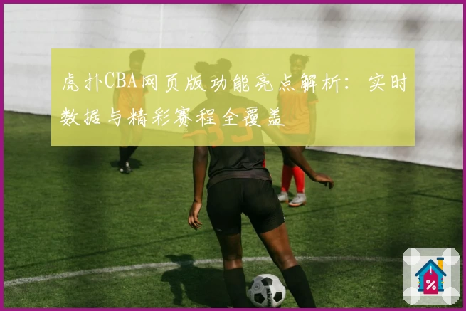 虎扑CBA网页版功能亮点解析：实时数据与精彩赛程全覆盖
