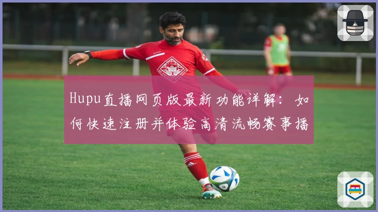 Hupu直播网页版最新功能详解:如何快速注册并体验高清流畅赛事播放