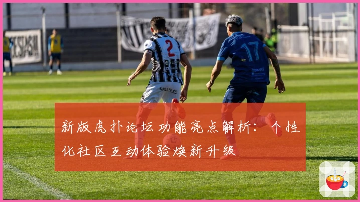 新版虎扑论坛功能亮点解析：个性化社区互动体验焕新升级