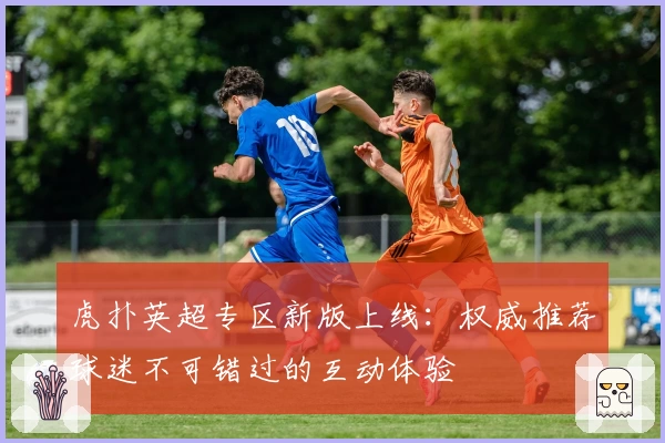 虎扑英超专区新版上线：权威推荐球迷不可错过的互动体验