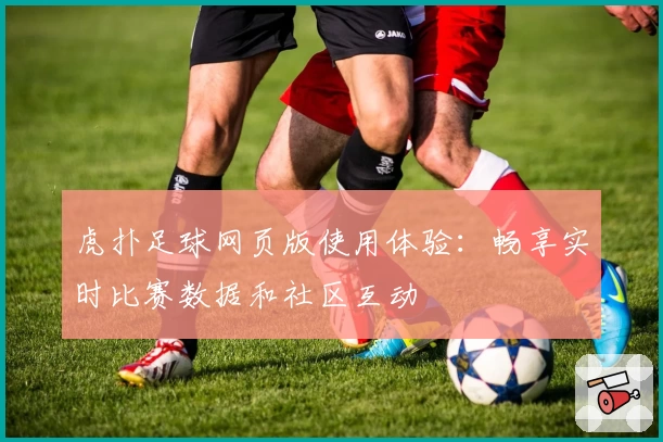 虎扑足球网页版使用体验：畅享实时比赛数据和社区互动
