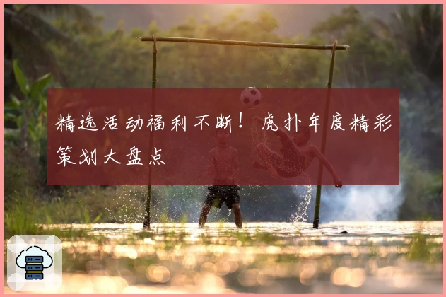 精选活动福利不断！虎扑年度精彩策划大盘点