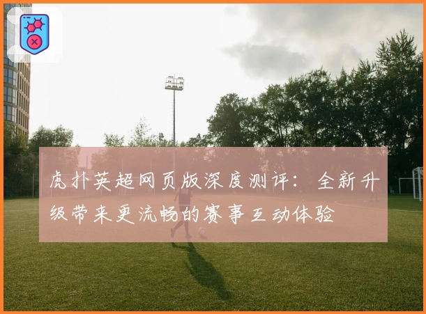 虎扑英超网页版深度测评：全新升级带来更流畅的赛事互动体验