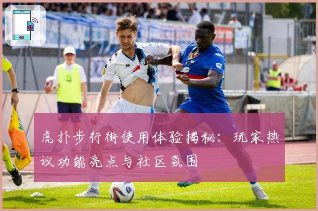 虎扑步行街使用体验揭秘：玩家热议功能亮点与社区氛围