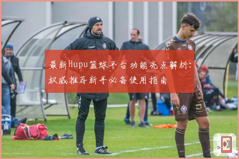 最新Hupu篮球平台功能亮点解析：权威推荐新手必备使用指南